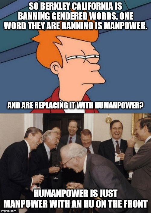 They really need to think- oh wait... | SO BERKLEY CALIFORNIA IS BANNING GENDERED WORDS. ONE WORD THEY ARE BANNING IS MANPOWER. AND ARE REPLACING IT WITH HUMANPOWER? HUMANPOWER IS JUST MANPOWER WITH AN HU ON THE FRONT | image tagged in futurama fry,laughing men in suits,stupid liberals,liberal hypocrisy,liberal logic | made w/ Imgflip meme maker