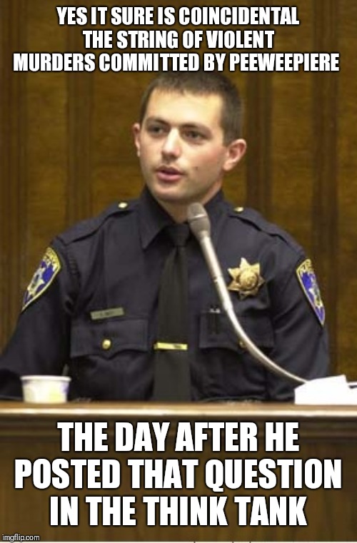 Police Officer Testifying Meme | YES IT SURE IS COINCIDENTAL THE STRING OF VIOLENT MURDERS COMMITTED BY PEEWEEPIERE THE DAY AFTER HE POSTED THAT QUESTION IN THE THINK TANK | image tagged in memes,police officer testifying | made w/ Imgflip meme maker
