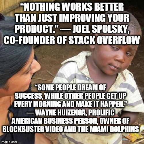 Third World Skeptical Kid | “NOTHING WORKS BETTER THAN JUST IMPROVING YOUR PRODUCT.” — JOEL SPOLSKY, CO-FOUNDER OF STACK OVERFLOW; “SOME PEOPLE DREAM OF SUCCESS, WHILE OTHER PEOPLE GET UP EVERY MORNING AND MAKE IT HAPPEN.” — WAYNE HUIZENGA, PROLIFIC AMERICAN BUSINESS PERSON, OWNER OF BLOCKBUSTER VIDEO AND THE MIAMI DOLPHINS | image tagged in memes,third world skeptical kid | made w/ Imgflip meme maker