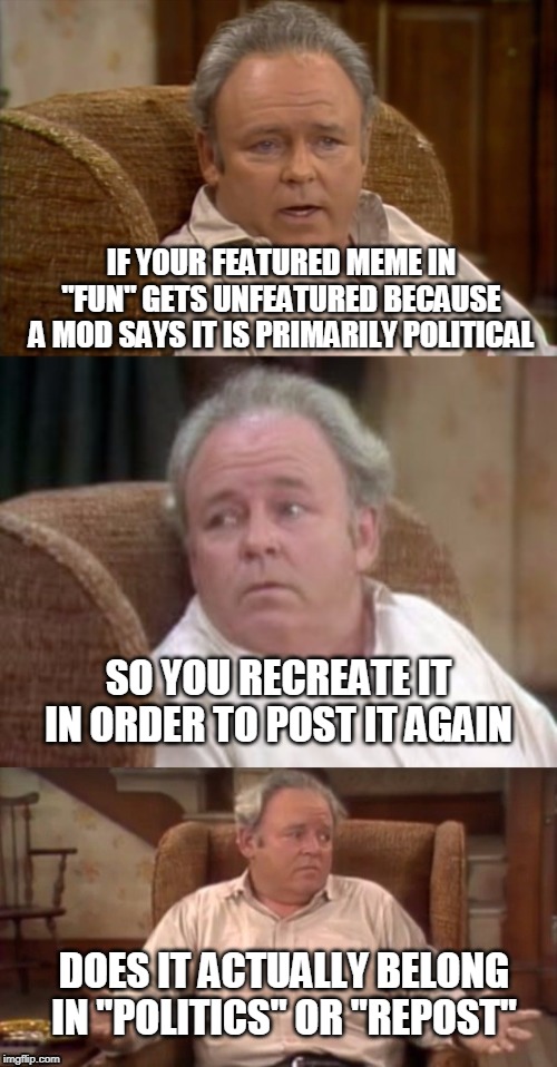 Bad Pun Archie Bunker | IF YOUR FEATURED MEME IN "FUN" GETS UNFEATURED BECAUSE A MOD SAYS IT IS PRIMARILY POLITICAL; SO YOU RECREATE IT IN ORDER TO POST IT AGAIN; DOES IT ACTUALLY BELONG IN "POLITICS" OR "REPOST" | image tagged in bad pun archie bunker | made w/ Imgflip meme maker