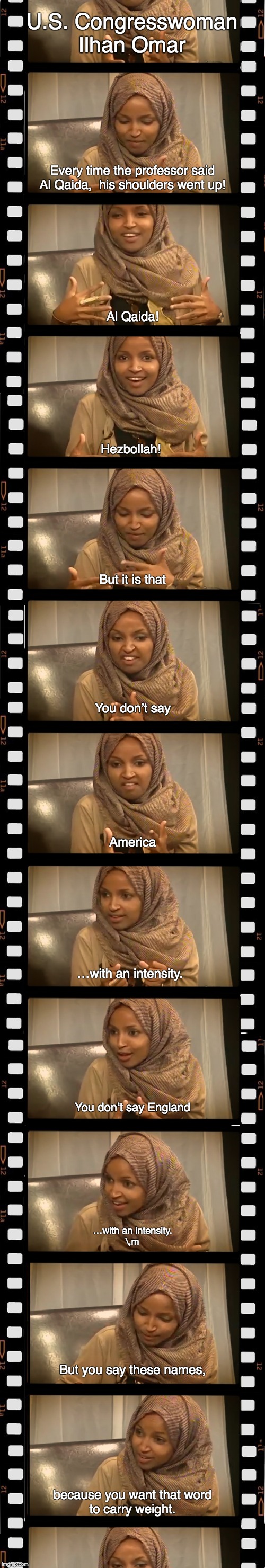 U.S. Congresswoman Ilhan Omar | U.S. Congresswoman Ilhan Omar; Every time the professor said Al Qaida,  his shoulders went up! Al Qaida! Hezbollah! But it is that; You don’t say; America; …with an intensity. You don’t say England; …with an intensity.
\,m; But you say these names, because you want that word
to carry weight. | image tagged in ilhan omar | made w/ Imgflip meme maker