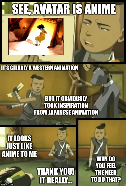 Looks just like anime to me | SEE, AVATAR IS ANIME; IT'S CLEARLY A WESTERN ANIMATION; BUT IT OBVIOUSLY TOOK INSPIRATION FROM JAPANESE ANIMATION; IT LOOKS JUST LIKE ANIME TO ME; WHY DO YOU FEEL THE NEED TO DO THAT? THANK YOU! IT REALLY... | image tagged in looks just like x to me,anime,avatar the last airbender,toph,sokka,why do you feel the need to do that | made w/ Imgflip meme maker
