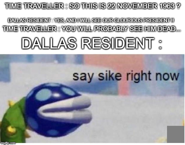 say sike right now | TIME TRAVELLER : SO THIS IS 22 NOVEMBER 1963 ? DALLAS RESIDENT : YES, AND I WILL SEE OUR GLOURIOUS PRESIDENT !! TIME TRAVELLER : YOU WILL PROBABLY SEE HIM DEAD... DALLAS RESIDENT : | image tagged in say sike right now | made w/ Imgflip meme maker