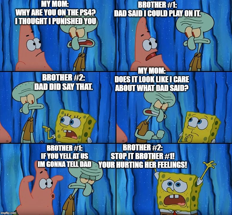 Stop it, Patrick! You're Scaring Him! | MY MOM: 
WHY ARE YOU ON THE PS4?
I THOUGHT I PUNISHED YOU; BROTHER #1:
DAD SAID I COULD PLAY ON IT. MY MOM:
DOES IT LOOK LIKE I CARE
ABOUT WHAT DAD SAID? BROTHER #2:
DAD DID SAY THAT. BROTHER #2:
STOP IT BROTHER #1!
YOUR HURTING HER FEELINGS! BROTHER #1:
IF YOU YELL AT US
IM GONNA TELL DAD | image tagged in stop it patrick you're scaring him | made w/ Imgflip meme maker