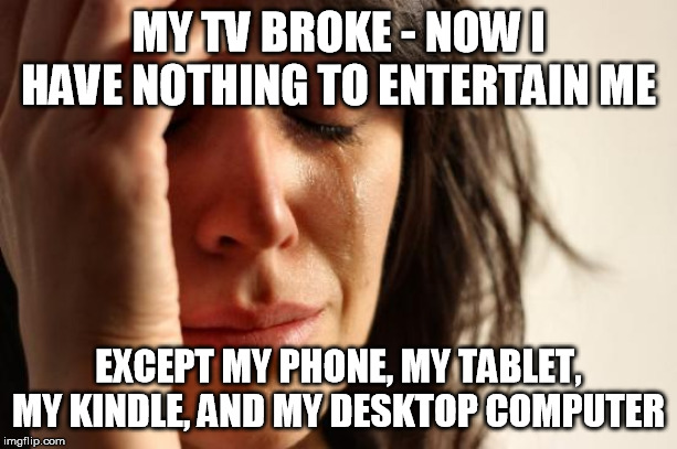 First World Problems Meme | MY TV BROKE - NOW I HAVE NOTHING TO ENTERTAIN ME; EXCEPT MY PHONE, MY TABLET, MY KINDLE, AND MY DESKTOP COMPUTER | image tagged in memes,first world problems,AdviceAnimals | made w/ Imgflip meme maker