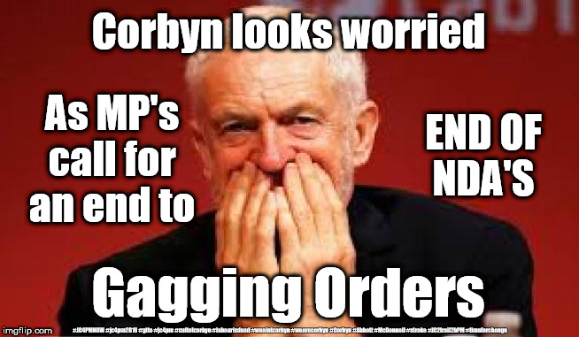 Corbyn - Gagging orders NDA's | Corbyn looks worried; As MP's call for an end to; END OF
NDA'S; Gagging Orders; #JC4PMNOW #jc4pm2019 #gtto #jc4pm #cultofcorbyn #labourisdead #weaintcorbyn #wearecorbyn #Corbyn #Abbott #McDonnell #stroke #JC2frail2bPM #timeforchange | image tagged in cultofcorbyn,labourisdead,jc4pmnow gtto jc4pm2019,communist socialist,funny,anti-semite and a racist | made w/ Imgflip meme maker