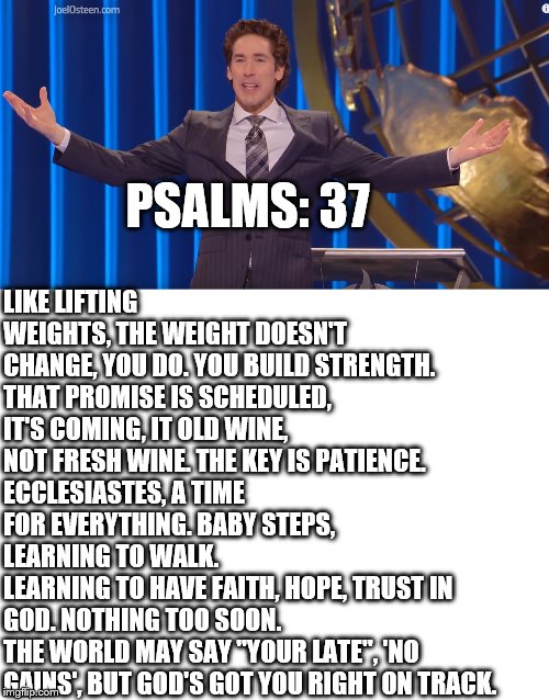 Message of patience | LIKE LIFTING WEIGHTS, THE WEIGHT DOESN'T CHANGE, YOU DO. YOU BUILD STRENGTH.
THAT PROMISE IS SCHEDULED, IT'S COMING, IT OLD WINE, NOT FRESH WINE. THE KEY IS PATIENCE.
ECCLESIASTES, A TIME FOR EVERYTHING. BABY STEPS, LEARNING TO WALK. 
LEARNING TO HAVE FAITH, HOPE, TRUST IN GOD. NOTHING TOO SOON.
THE WORLD MAY SAY "YOUR LATE", 'NO GAINS', BUT GOD'S GOT YOU RIGHT ON TRACK. PSALMS: 37 | image tagged in blank white template,church,joel osteen | made w/ Imgflip meme maker