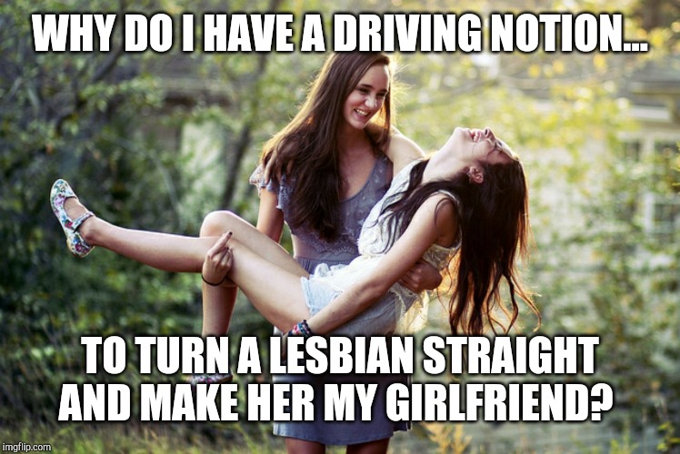 TO TURN A LESBIAN STRAIGHT AND MAKE HER MY GIRLFRIEND? image tagged in lesb...