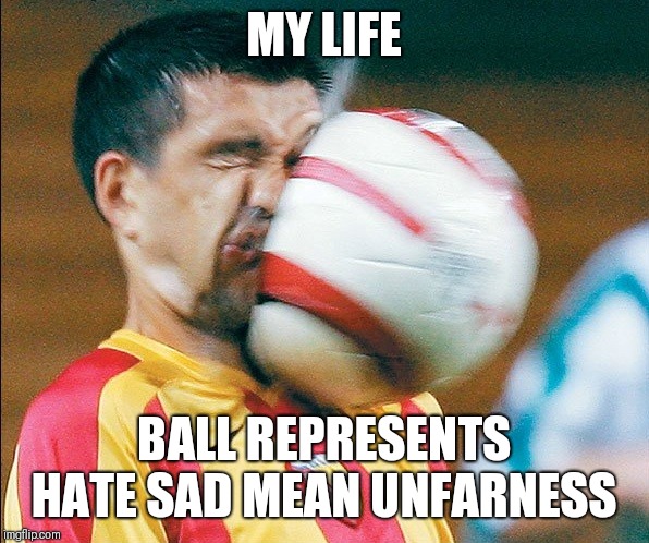 getting hit in the face by a soccer ball | MY LIFE; BALL REPRESENTS HATE SAD MEAN UNFARNESS | image tagged in getting hit in the face by a soccer ball | made w/ Imgflip meme maker