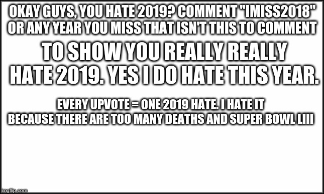 plain white | OKAY GUYS, YOU HATE 2019? COMMENT "IMISS2018" OR ANY YEAR YOU MISS THAT ISN'T THIS TO COMMENT; TO SHOW YOU REALLY REALLY HATE 2019. YES I DO HATE THIS YEAR. EVERY UPVOTE = ONE 2019 HATE. I HATE IT BECAUSE THERE ARE TOO MANY DEATHS AND SUPER BOWL LIII | image tagged in plain white | made w/ Imgflip meme maker