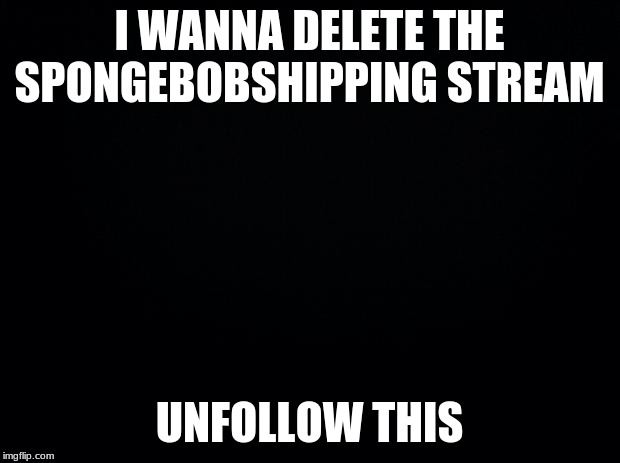 Black background | I WANNA DELETE THE SPONGEBOBSHIPPING STREAM; UNFOLLOW THIS | image tagged in black background | made w/ Imgflip meme maker