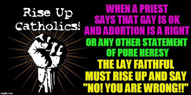 WHEN A PRIEST SAYS THAT GAY IS OK
AND ABORTION IS A RIGHT; OR ANY OTHER STATEMENT 
OF PURE HERESY; THE LAY FAITHFUL MUST RISE UP AND SAY "NO! YOU ARE WRONG!!" | made w/ Imgflip meme maker