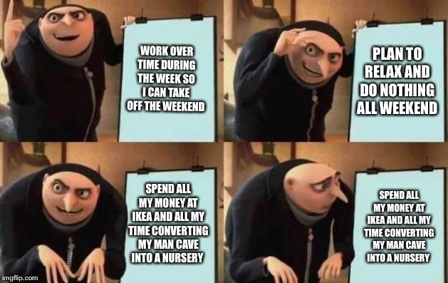 Gru's Plan Meme | WORK OVER TIME DURING THE WEEK SO I CAN TAKE OFF THE WEEKEND; PLAN TO RELAX AND DO NOTHING ALL WEEKEND; SPEND ALL MY MONEY AT IKEA AND ALL MY TIME CONVERTING MY MAN CAVE INTO A NURSERY; SPEND ALL MY MONEY AT IKEA AND ALL MY TIME CONVERTING MY MAN CAVE INTO A NURSERY | image tagged in gru's plan,baby daddy,dad joke meme,in real life | made w/ Imgflip meme maker