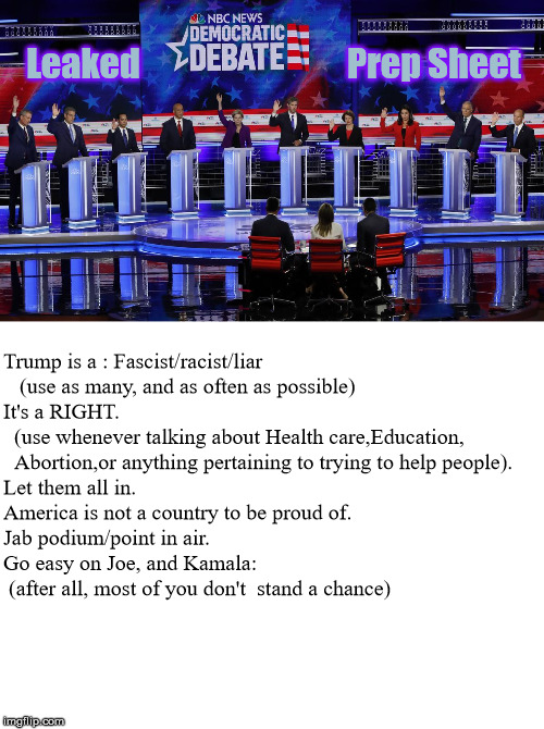 No Wonder They all Sound The Same | Leaked                              Prep Sheet; Trump is a : Fascist/racist/liar
   (use as many, and as often as possible)

It's a RIGHT.
  (use whenever talking about Health care,Education,
  Abortion,or anything pertaining to trying to help people).


Let them all in.
America is not a country to be proud of.
Jab podium/point in air.
Go easy on Joe, and Kamala:
 (after all, most of you don't  stand a chance) | image tagged in democratic debates,democratic party | made w/ Imgflip meme maker
