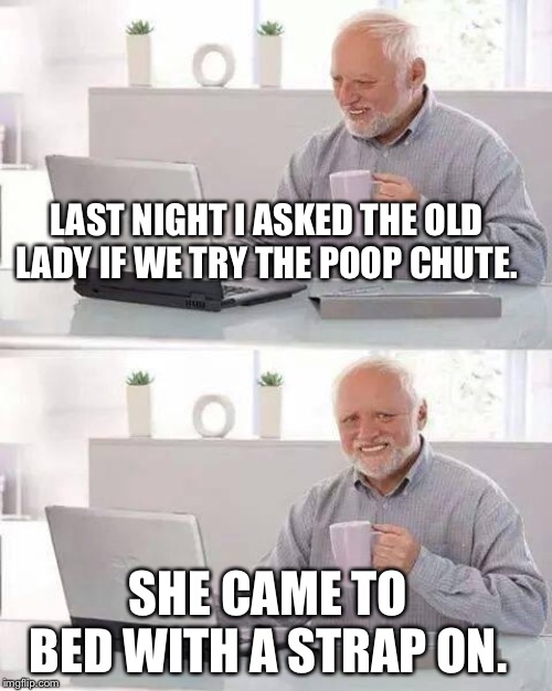 Hide the Pain Harold Meme | LAST NIGHT I ASKED THE OLD LADY IF WE TRY THE POOP CHUTE. SHE CAME TO BED WITH A STRAP ON. | image tagged in memes,hide the pain harold | made w/ Imgflip meme maker