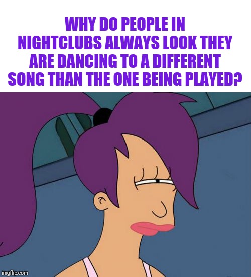 Futurama Leela |  WHY DO PEOPLE IN NIGHTCLUBS ALWAYS LOOK THEY ARE DANCING TO A DIFFERENT SONG THAN THE ONE BEING PLAYED? | image tagged in memes,futurama leela,i'm never going out again | made w/ Imgflip meme maker