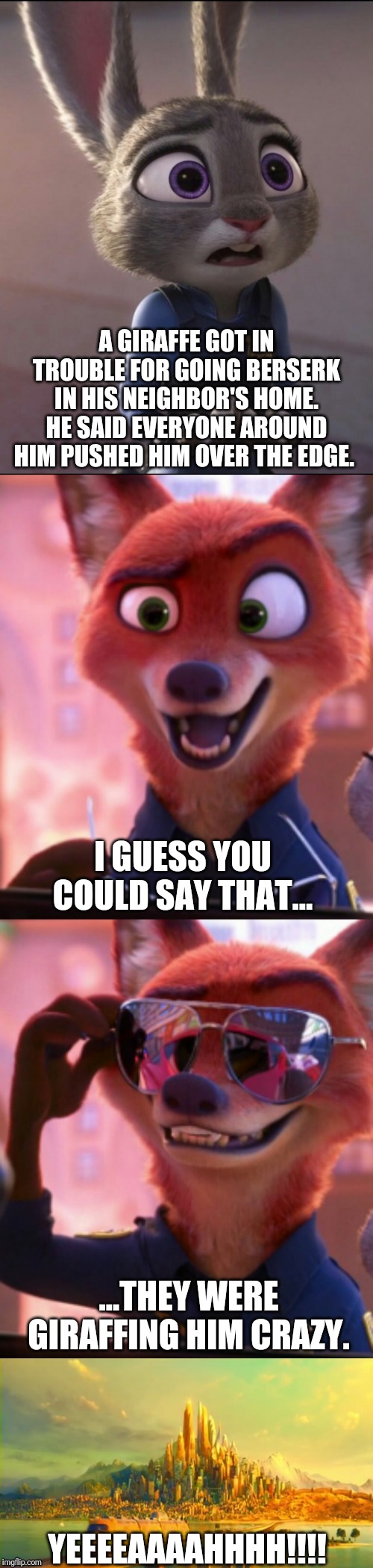 CSI: Zootopia 19 | A GIRAFFE GOT IN TROUBLE FOR GOING BERSERK IN HIS NEIGHBOR'S HOME. HE SAID EVERYONE AROUND HIM PUSHED HIM OVER THE EDGE. I GUESS YOU COULD SAY THAT... ...THEY WERE GIRAFFING HIM CRAZY. YEEEEAAAAHHHH!!!! | image tagged in csi zootopia,zootopia,judy hopps,nick wilde,parody,funny | made w/ Imgflip meme maker
