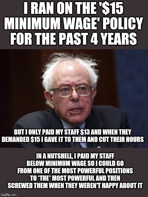 Bernie Sanders | I RAN ON THE '$15 MINIMUM WAGE' POLICY FOR THE PAST 4 YEARS; BUT I ONLY PAID MY STAFF $13 AND WHEN THEY DEMANDED $15 I GAVE IT TO THEM AND CUT THEIR HOURS; IN A NUTSHELL, I PAID MY STAFF BELOW MINIMUM WAGE SO I COULD GO FROM ONE OF THE MOST POWERFUL POSITIONS TO *THE* MOST POWERFUL AND THEN SCREWED THEM WHEN THEY WEREN'T HAPPY ABOUT IT | image tagged in bernie sanders | made w/ Imgflip meme maker