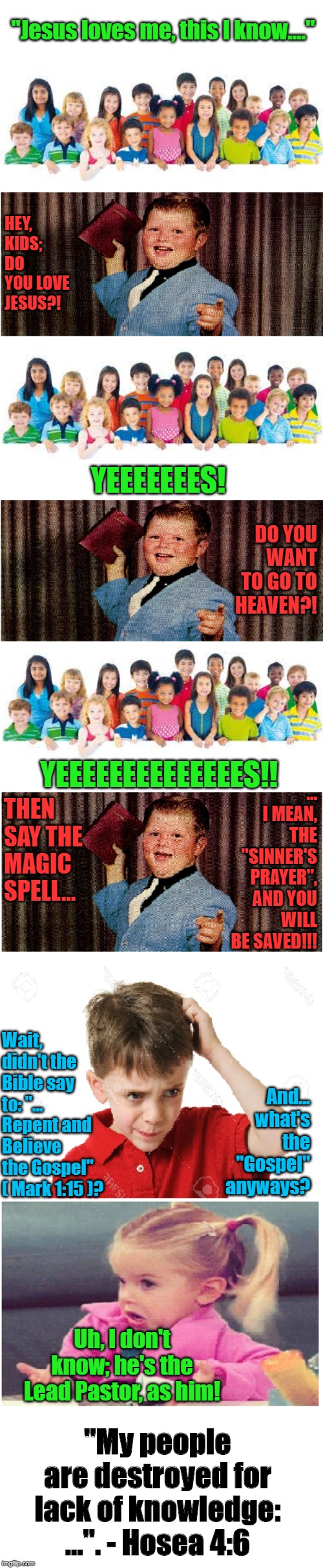 The Sinner's Prayer. | "Jesus loves me, this I know...."; HEY, KIDS; DO YOU LOVE JESUS?! YEEEEEEES! DO YOU WANT TO GO TO HEAVEN?! ... I MEAN, THE "SINNER'S PRAYER", AND YOU WILL BE SAVED!!! YEEEEEEEEEEEEEES!! THEN SAY THE MAGIC SPELL... Wait, didn't the Bible say to: "... Repent and Believe the Gospel" ( Mark 1:15 )? And... what's the "Gospel" anyways? Uh, I don't know; he's the Lead Pastor, as him! "My people are destroyed for lack of knowledge: ...". - Hosea 4:6 | image tagged in memes,bible,gospel,salvation,heresy,prayer | made w/ Imgflip meme maker
