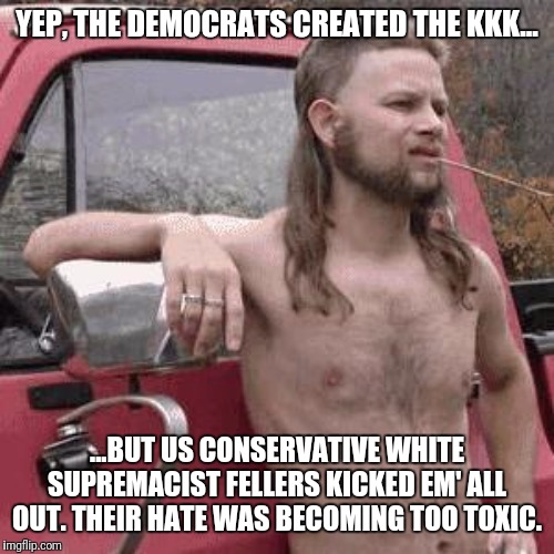 Don't let em' fool ya' | YEP, THE DEMOCRATS CREATED THE KKK... ...BUT US CONSERVATIVE WHITE SUPREMACIST FELLERS KICKED EM' ALL OUT. THEIR HATE WAS BECOMING TOO TOXIC. | image tagged in almost redneck,democrat,kkk | made w/ Imgflip meme maker