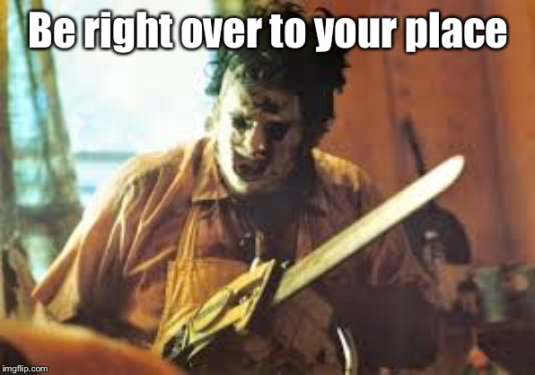 texas chainsaw | Be right over to your place | image tagged in texas chainsaw | made w/ Imgflip meme maker