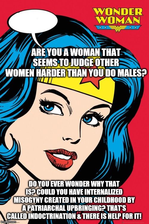 Wonder Woman NEW | ARE YOU A WOMAN THAT SEEMS TO JUDGE OTHER WOMEN HARDER THAN YOU DO MALES? DO YOU EVER WONDER WHY THAT IS? COULD YOU HAVE INTERNALIZED MISOGYNY CREATED IN YOUR CHILDHOOD BY A PATRIARCHAL UPBRINGING? THAT'S CALLED INDOCTRINATION & THERE IS HELP FOR IT! | image tagged in wonder woman new | made w/ Imgflip meme maker