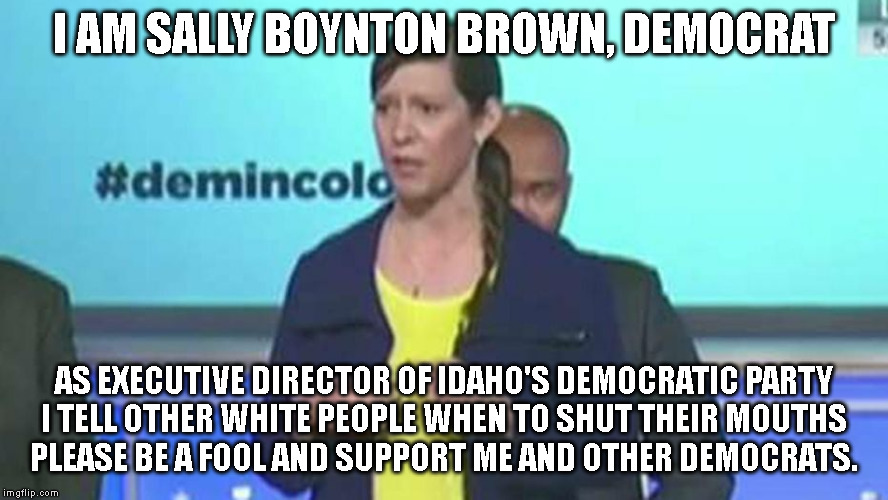 I AM SALLY BOYNTON BROWN, DEMOCRAT; AS EXECUTIVE DIRECTOR OF IDAHO'S DEMOCRATIC PARTY
I TELL OTHER WHITE PEOPLE WHEN TO SHUT THEIR MOUTHS
PLEASE BE A FOOL AND SUPPORT ME AND OTHER DEMOCRATS. | made w/ Imgflip meme maker