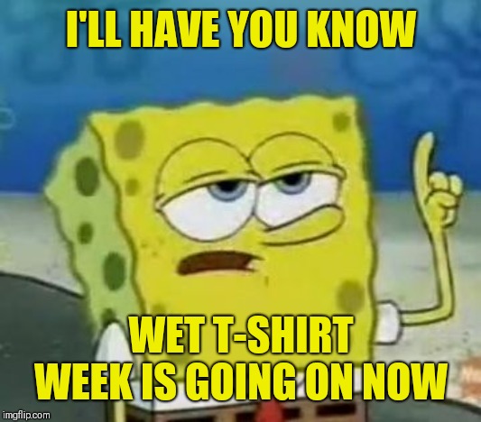 I'll Have You Know Spongebob Meme | I'LL HAVE YOU KNOW WET T-SHIRT WEEK IS GOING ON NOW | image tagged in memes,ill have you know spongebob | made w/ Imgflip meme maker