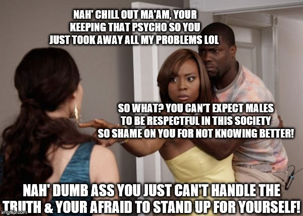 Protected Kevin Hart |  NAH' CHILL OUT MA'AM, YOUR KEEPING THAT PSYCHO SO YOU JUST TOOK AWAY ALL MY PROBLEMS LOL; SO WHAT? YOU CAN'T EXPECT MALES TO BE RESPECTFUL IN THIS SOCIETY SO SHAME ON YOU FOR NOT KNOWING BETTER! NAH' DUMB ASS YOU JUST CAN'T HANDLE THE TRUTH & YOUR AFRAID TO STAND UP FOR YOURSELF! | image tagged in protected kevin hart | made w/ Imgflip meme maker