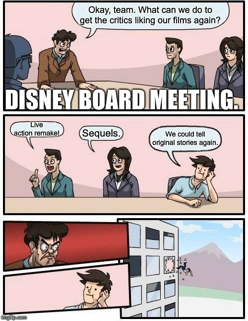 Boardroom Meeting Suggestion Meme | Okay, team. What can we do to get the critics liking our films again? DISNEY BOARD MEETING. Live action remake! Sequels. We could tell original stories again. | image tagged in memes,boardroom meeting suggestion | made w/ Imgflip meme maker