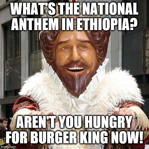 burger king | WHAT'S THE NATIONAL ANTHEM IN ETHIOPIA? AREN'T YOU HUNGRY FOR BURGER KING NOW! | image tagged in burger king | made w/ Imgflip meme maker