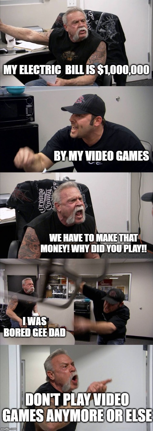 American Chopper Argument | MY ELECTRIC  BILL IS $1,000,000; BY MY VIDEO GAMES; WE HAVE TO MAKE THAT MONEY! WHY DID YOU PLAY!! I WAS BORED GEE DAD; DON'T PLAY VIDEO GAMES ANYMORE OR ELSE | image tagged in memes,american chopper argument | made w/ Imgflip meme maker