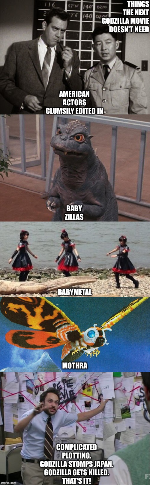 Things the next Godzilla movie doesn't need | THINGS THE NEXT GODZILLA MOVIE DOESN'T NEED; AMERICAN ACTORS CLUMSILY EDITED IN; BABY ZILLAS; BABYMETAL; MOTHRA; COMPLICATED PLOTTING.
GODZILLA STOMPS JAPAN.
GODZILLA GETS KILLED.
THAT'S IT! | image tagged in charlie conspiracy always sunny in philidelphia | made w/ Imgflip meme maker