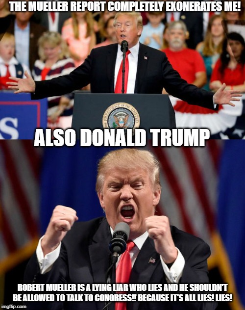 Donald Trump be like | THE MUELLER REPORT COMPLETELY EXONERATES ME! ALSO DONALD TRUMP; ROBERT MUELLER IS A LYING LIAR WHO LIES AND HE SHOULDN'T BE ALLOWED TO TALK TO CONGRESS!! BECAUSE IT'S ALL LIES! LIES! | image tagged in donald trump,conservative hypocrisy,conservatives,conservative logic | made w/ Imgflip meme maker