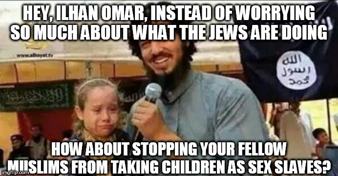 ISIS Slave Auction | HEY, ILHAN OMAR, INSTEAD OF WORRYING SO MUCH ABOUT WHAT THE JEWS ARE DOING; HOW ABOUT STOPPING YOUR FELLOW MUSLIMS FROM TAKING CHILDREN AS SEX SLAVES? | image tagged in isis slave auction | made w/ Imgflip meme maker