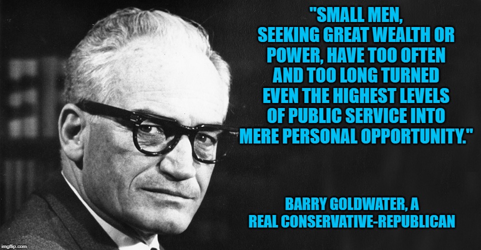 Barry Goldwater | "SMALL MEN, SEEKING GREAT WEALTH OR POWER, HAVE TOO OFTEN AND TOO LONG TURNED EVEN THE HIGHEST LEVELS OF PUBLIC SERVICE INTO MERE PERSONAL OPPORTUNITY."; BARRY GOLDWATER, A REAL CONSERVATIVE-REPUBLICAN | image tagged in barry goldwater | made w/ Imgflip meme maker