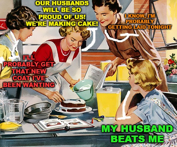 There's always the one "Debbie downer." |  OUR HUSBANDS WILL BE SO PROUD OF US! WE'RE MAKING CAKE! I KNOW, I'M PROBABLY GETTING LAID TONIGHT; I'LL PROBABLY GET THAT NEW COAT I'VE BEEN WANTING; MY HUSBAND BEATS ME | image tagged in memes,retro,vintage,women in the kitchen,1950's | made w/ Imgflip meme maker
