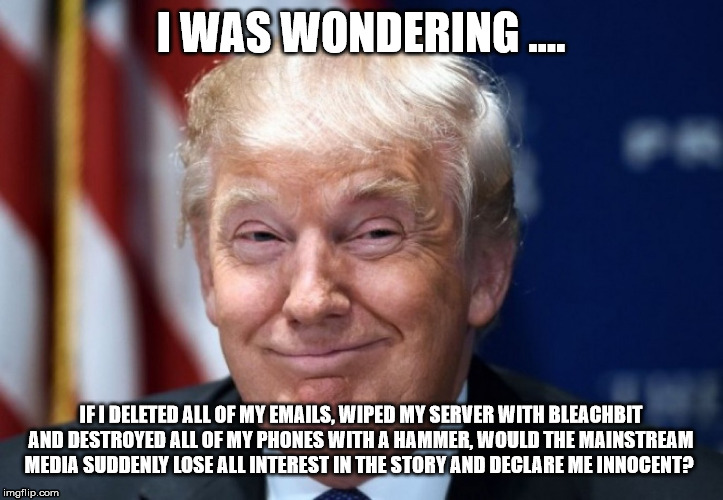 Donald Trump Smiles | I WAS WONDERING .... IF I DELETED ALL OF MY EMAILS, WIPED MY SERVER WITH BLEACHBIT AND DESTROYED ALL OF MY PHONES WITH A HAMMER, WOULD THE MAINSTREAM MEDIA SUDDENLY LOSE ALL INTEREST IN THE STORY AND DECLARE ME INNOCENT? | image tagged in donald trump smiles | made w/ Imgflip meme maker