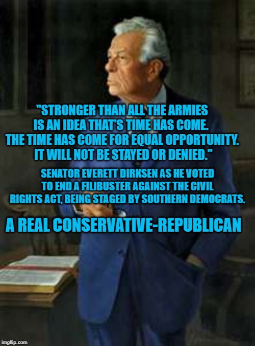 Senator Everett Dirksen (R) ILJan. 4, 1896 – Sept. 7, 1969 | "STRONGER THAN ALL THE ARMIES IS AN IDEA THAT'S TIME HAS COME.  THE TIME HAS COME FOR EQUAL OPPORTUNITY.  IT WILL NOT BE STAYED OR DENIED."; SENATOR EVERETT DIRKSEN AS HE VOTED TO END A FILIBUSTER AGAINST THE CIVIL RIGHTS ACT, BEING STAGED BY SOUTHERN DEMOCRATS. A REAL CONSERVATIVE-REPUBLICAN | image tagged in politics | made w/ Imgflip meme maker