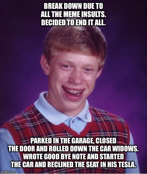 Bad Luck Brian | BREAK DOWN DUE TO ALL THE MEME INSULTS. DECIDED TO END IT ALL. PARKED IN THE GARAGE, CLOSED THE DOOR AND ROLLED DOWN THE CAR WIDOWS. WROTE GOOD BYE NOTE AND STARTED THE CAR AND RECLINED THE SEAT IN HIS TESLA. | image tagged in memes,bad luck brian | made w/ Imgflip meme maker