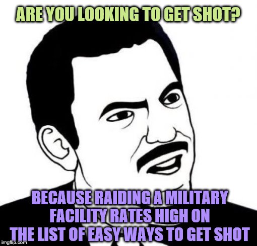 Seriously Face Meme | ARE YOU LOOKING TO GET SHOT? BECAUSE RAIDING A MILITARY FACILITY RATES HIGH ON THE LIST OF EASY WAYS TO GET SHOT | image tagged in memes,seriously face | made w/ Imgflip meme maker