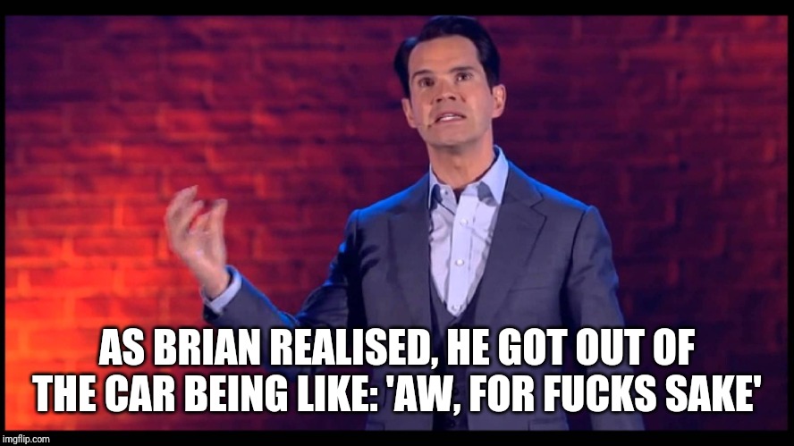 Jimmy Carr | AS BRIAN REALISED, HE GOT OUT OF THE CAR BEING LIKE: 'AW, FOR F**KS SAKE' | image tagged in jimmy carr | made w/ Imgflip meme maker