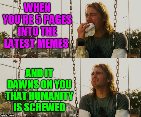 Dedicated to you, the brave soul reading this meme right now. | WHEN YOU'RE 5 PAGES INTO THE LATEST MEMES; AND IT DAWNS ON YOU THAT HUMANITY IS SCREWED | image tagged in memes,first world stoner problems,latest,latest stream,latest memes,imgflip | made w/ Imgflip meme maker