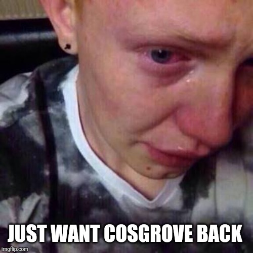 Feel like pure shit | JUST WANT COSGROVE BACK | image tagged in feel like pure shit | made w/ Imgflip meme maker