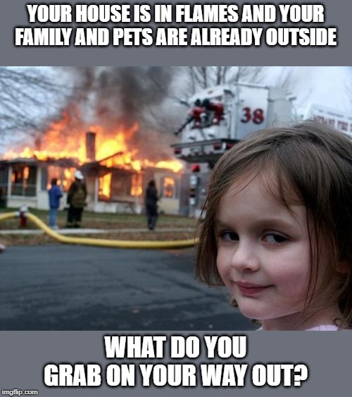 Many will likely think photo albums, so think outside the box! | YOUR HOUSE IS IN FLAMES AND YOUR FAMILY AND PETS ARE ALREADY OUTSIDE; WHAT DO YOU GRAB ON YOUR WAY OUT? | image tagged in arson girl,what if | made w/ Imgflip meme maker