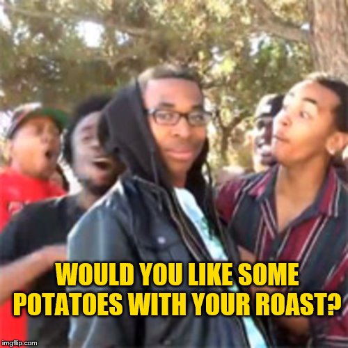 black boy roast | WOULD YOU LIKE SOME POTATOES WITH YOUR ROAST? | image tagged in black boy roast | made w/ Imgflip meme maker