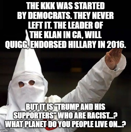 KKK | THE KKK WAS STARTED BY DEMOCRATS. THEY NEVER LEFT IT. THE LEADER OF THE KLAN IN CA, WILL QUIGG, ENDORSED HILLARY IN 2016. BUT IT IS "TRUMP AND HIS SUPPORTERS" WHO ARE RACIST...? WHAT PLANET DO YOU PEOPLE LIVE ON...? | image tagged in kkk | made w/ Imgflip meme maker