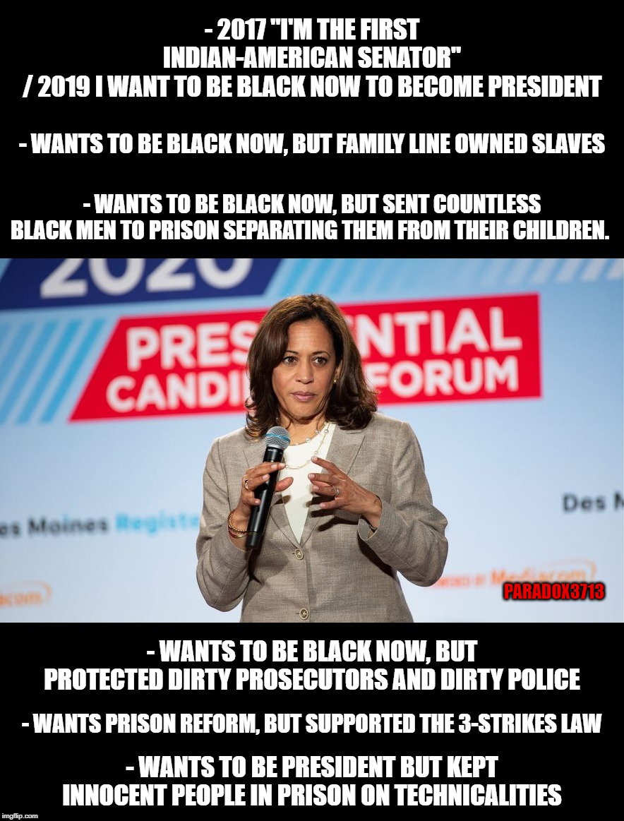 WOW, Kamala Harris has quite the WINNING resume! | - 2017 "I'M THE FIRST INDIAN-AMERICAN SENATOR" / 2019 I WANT TO BE BLACK NOW TO BECOME PRESIDENT; - WANTS TO BE BLACK NOW, BUT FAMILY LINE OWNED SLAVES; - WANTS TO BE BLACK NOW, BUT SENT COUNTLESS BLACK MEN TO PRISON SEPARATING THEM FROM THEIR CHILDREN. PARADOX3713; - WANTS TO BE BLACK NOW, BUT PROTECTED DIRTY PROSECUTORS AND DIRTY POLICE; - WANTS PRISON REFORM, BUT SUPPORTED THE 3-STRIKES LAW; - WANTS TO BE PRESIDENT BUT KEPT INNOCENT PEOPLE IN PRISON ON TECHNICALITIES | image tagged in memes,kamala harris,presidential candidates,corruption,lies,democrats | made w/ Imgflip meme maker