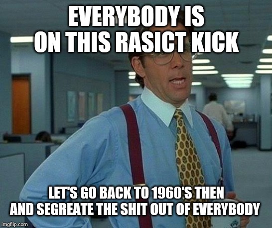 That Would Be Great Meme | EVERYBODY IS ON THIS RASICT KICK; LET'S GO BACK TO 1960'S THEN AND SEGREATE THE SHIT OUT OF EVERYBODY | image tagged in memes,that would be great | made w/ Imgflip meme maker
