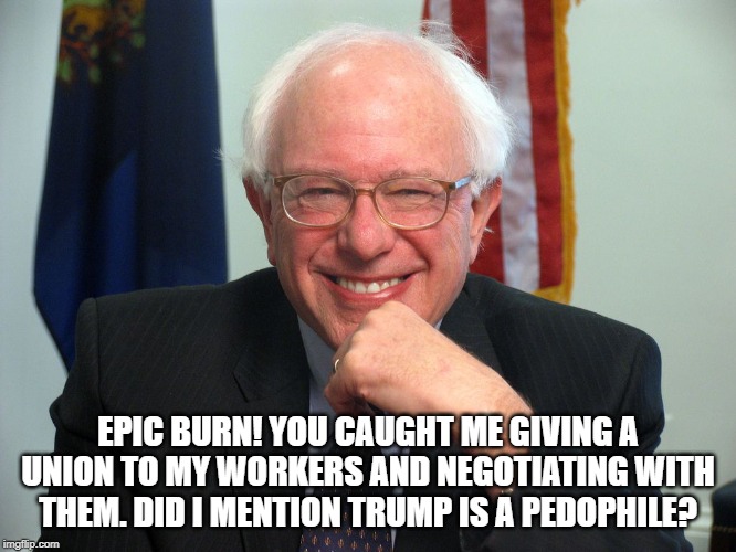 Vote Bernie Sanders | EPIC BURN! YOU CAUGHT ME GIVING A UNION TO MY WORKERS AND NEGOTIATING WITH THEM. DID I MENTION TRUMP IS A PEDOPHILE? | image tagged in vote bernie sanders | made w/ Imgflip meme maker